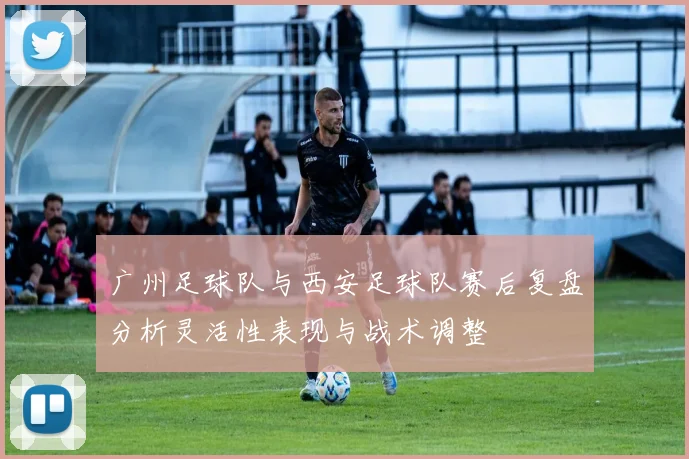 广州足球队与西安足球队赛后复盘分析灵活性表现与战术调整