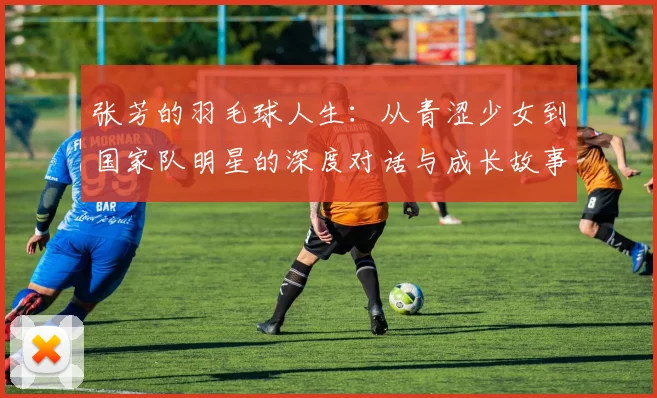 张芳的羽毛球人生：从青涩少女到国家队明星的深度对话与成长故事