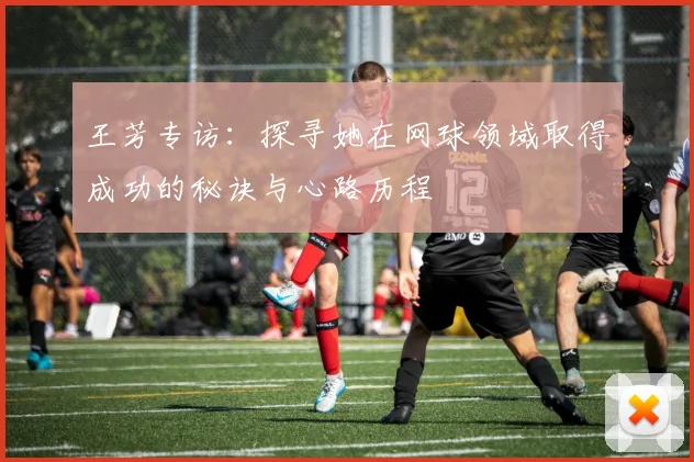 王芳专访：探寻她在网球领域取得成功的秘诀与心路历程