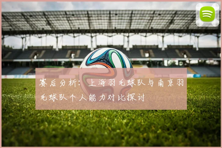 赛后分析：上海羽毛球队与南京羽毛球队个人能力对比探讨